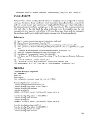 International Journal of Computer Networks & Communications (IJCNC) Vol.7, No.1, January 2015
110
CONCLUSIONS
Adhoc wireless network can be especially applied in enterprise business compounds or military
campuses. The desired design was limited into 3 stages (Core Layer, Intermediate Layer and the
Endpoint Layer), in every layer a commands were placed to let the device work probably and use
the right routing protocol (Static routing is used in this paper). So, the 3 layers can communicate
with each other. In the other hand, the adhoc mobile end points don’t need to route the sent
message to the core layer, its waste of time by 66 msec. In our case it just sends the message to
the coordinator and it has the lead to distribute the message to the destination end point.
References
[1] http://www.cisco.com/c/en/us/products/wireless/buyers-guide.html
[2] Sharam Hekmat, Communication Networks, 2011
[3] Robert Faludi, A Practical Guide to networking protocols, Building wireless networks, 2013
[4] Patric egilopacovic, Wireless networking, building AdHoc networks.802.11 a/b/g/n techniques, April
2011.
[5] Yi-Bing Lin & Imrich Chlamtac, Wireless and Mobile network architectures, 2012
[6] Andrew S. Tanenbaum, Computer Networks, Sixth Edition, 2013
[7] Simon Haykin, Communication Systems, fifth edition, 2014
[8] J. F. Kurose and W. R. Ross, Computer Networking: A Top-Down Approach Featuring the Internet,
2014
[9] Andrew S.Tanenbaum, Computer Network, 2012
[10] J. Walrand & P. Varaiya, High-Performance Communication Networks, 2014
[11] Wendell Odom,Cisco CCNA Exam# 200-120 Certification Guide, Cisco Systems, 2014
Appendix A
Controller (Routers) Configuration
For Controller 1:
Router>en
Router#config t
Enter configuration commands, one per line. End with CNTL/Z.
Router(config)#hostname Controller 1
Controller1(config)#interface fastEthernet 0/0
Controller1(config-if)#ip address 10.0.0.1 255.0.0.0
Controller1(config-if)#no shutdown
Controller1(config-if)#
%LINK-5-CHANGED: Interface FastEthernet0/0, changed state to up
Controller1(config-if)#ip address 11.0.0.1 255.0.0.0
Controller1(config-if)#no shutdown
Controller1(config-if)#
%LINK-5-CHANGED: Interface FastEthernet0/1, changed state to up
Controller1(config)#interface serial 0/3/0
Controller1(config-if)#ip address 12.0.0.1 255.0.0.0
Controller1(config-if)#clock rate 64000
Controller1(config-if)#no shutdown
 