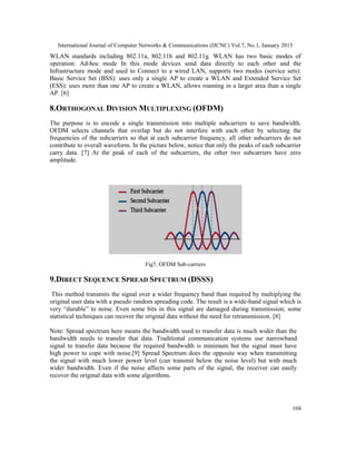 International Journal of Computer Networks & Communications (IJCNC) Vol.7, No.1, January 2015
104
WLAN standards including 802.11a, 802.11b and 802.11g. WLAN has two basic modes of
operation: Ad-hoc mode In this mode devices send data directly to each other and the
Infrastructure mode and used to Connect to a wired LAN, supports two modes (service sets):
Basic Service Set (BSS): uses only a single AP to create a WLAN and Extended Service Set
(ESS): uses more than one AP to create a WLAN, allows roaming in a larger area than a single
AP. [6]
8.ORTHOGONAL DIVISION MULTIPLEXING (OFDM)
The purpose is to encode a single transmission into multiple subcarriers to save bandwidth.
OFDM selects channels that overlap but do not interfere with each other by selecting the
frequencies of the subcarriers so that at each subcarrier frequency, all other subcarriers do not
contribute to overall waveform. In the picture below, notice that only the peaks of each subcarrier
carry data. [7] At the peak of each of the subcarriers, the other two subcarriers have zero
amplitude.
Fig7. OFDM Sub-carriers
9.DIRECT SEQUENCE SPREAD SPECTRUM (DSSS)
This method transmits the signal over a wider frequency band than required by multiplying the
original user data with a pseudo random spreading code. The result is a wide-band signal which is
very “durable” to noise. Even some bits in this signal are damaged during transmission; some
statistical techniques can recover the original data without the need for retransmission. [8]
Note: Spread spectrum here means the bandwidth used to transfer data is much wider than the
bandwidth needs to transfer that data. Traditional communication systems use narrowband
signal to transfer data because the required bandwidth is minimum but the signal must have
high power to cope with noise.[9] Spread Spectrum does the opposite way when transmitting
the signal with much lower power level (can transmit below the noise level) but with much
wider bandwidth. Even if the noise affects some parts of the signal, the receiver can easily
recover the original data with some algorithms.
 