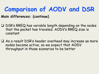 Comparison of AODV and DSR
Main differences: (continue)
 DSR’s RREQ has variable length depending on the nodes
that the packet has traveled. AODV’s RREQ size is
constant
 As a result DSR’s header overhead may increase as more
nodes become active, so we expect that AODV
throughput in those scenarios to be better
 