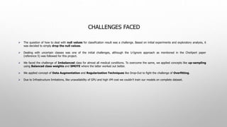 CHALLENGES FACED
 The question of how to deal with null values for classification result was a challenge. Based on initial experiments and exploratory analysis, it
was decided to simply drop the null values.
 Dealing with uncertain classes was one of the initial challenges, although the U-Ignore approach as mentioned in the CheXpert paper
(reference 5) was followed for this project.
 We faced the challenge of Imbalanced class for almost all medical conditions. To overcome the same, we applied concepts like up-sampling
using Balanced class weights and SMOTE where the latter worked out better.
 We applied concept of Data Augmentation and Regularization Techniques like Drop-Out to fight the challenge of Overfitting.
 Due to Infrastructure limitations, like unavailability of GPU and high VM cost we couldn’t train our models on complete dataset.
 