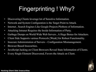 Fingerprinting ! Why?
   •   Discovering Clients leverage lot of Sensitive Information.
   •   Network and System Configuration is the Target Point to Attack.
   •   Internet , Search Engines Like Google Projects Plethora of Information.
   •   Attacking Intranet Requires the Inside Information of Party.
   •   Garbage Dumps on World Wide Web Servers , A Huge Bonus for Attackers.
   •   Client Side Supports various Protocols [Weak] for Robust Functionality.
   •   Insecure Administration of Servers – Configuration Mismanagement.
   •   Browser Based Insecurities.
   •   JavaScript Jacking on Client Browsers Reveal State Information of Clients.
   •   Every Single Element Discovered, Favors the Attack on Client.




Hacking Client Side Insecurities
 