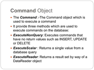 Command Object
 The Command :-The Command object which is
used to execute a command
 It provide three methods which are used to
execute commands on the database:
 ExecuteNonQuery: Executes commands that
have no return values such as INSERT, UPDATE
or DELETE
 ExecuteScalar : Returns a single value from a
database query
 ExecuteReader: Returns a result set by way of a
DataReader object
 
