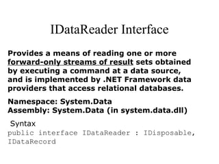 IDataReader Interface
Provides a means of reading one or more
forward-only streams of result sets obtained
by executing a command at a data source,
and is implemented by .NET Framework data
providers that access relational databases.
Namespace: System.Data
Assembly: System.Data (in system.data.dll)
Syntax
public interface IDataReader : IDisposable,
IDataRecord
 