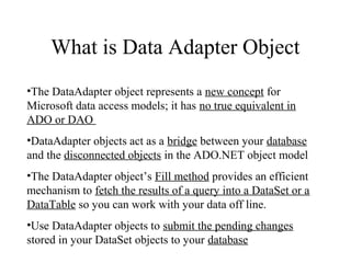 What is Data Adapter Object
•The DataAdapter object represents a new concept for
Microsoft data access models; it has no true equivalent in
ADO or DAO
•DataAdapter objects act as a bridge between your database
and the disconnected objects in the ADO.NET object model
•The DataAdapter object’s Fill method provides an efficient
mechanism to fetch the results of a query into a DataSet or a
DataTable so you can work with your data off line.
•Use DataAdapter objects to submit the pending changes
stored in your DataSet objects to your database
 