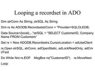 Looping a recordset in ADO
Dim strConn As String, strSQL As String
Dim rs As ADODB.RecordsetstrConn = "Provider=SQLOLEDB;
Data Source=(local);..."strSQL = "SELECT CustomerID, Company
Name FROM Customers“
Set rs = New ADODB.Recordsetrs.CursorLocation = adUseClient
rs.Open strSQL, strConn, adOpenStatic, adLockReadOnly, adCm
dText
Do While Not rs.EOF    MsgBox rs("CustomerID")    rs.MoveNext
Loop
 