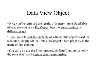 Data View Object
•Once you’ve retrieved the results of a query into a DataTable
object, you can use a DataView object to view the data in
different ways
•If you want to sort the contents of a DataTable object based on
a column, simply set the DataView object’s Sort property to the
name of that column
•You can also use the Filter property on DataView so that only
the rows that match certain criteria are visible.
 
