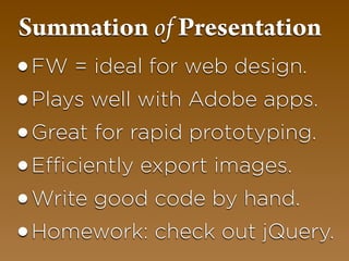 Summation of Presentation
•FW = ideal for web design.
•Plays well with Adobe apps.
•Great for rapid prototyping.
•Efficiently export images.
•Write good code by hand.
•Homework: check out jQuery.
 