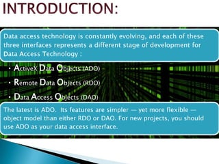 Data access technology is constantly evolving, and each of these
three interfaces represents a different stage of development for
Data Access Technology :
• ActiveX Data Objects (ADO)
• Remote Data Objects (RDO)
• Data Access Objects (DAO)
The latest is ADO. Its features are simpler — yet more flexible —
object model than either RDO or DAO. For new projects, you should
use ADO as your data access interface.
 