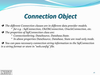 Connection Object
 The different Connection classes are in different data provider models.
          * for e.g. : SqlConnection, OleDbConnection, OracleConnection, etc.
 The properties of SqlConnection class are:
          * ConnectionString, DataSource, Database,State.
          * In above properties DataSource, Database, State are read-only mode.
 You can pass necessary connection string information to the SqlConnection
in a string format or store in "web.config" file.




                                                                              26
 
