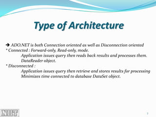 Type of Architecture
 ADO.NET is both Connection oriented as well as Disconnection oriented
* Connected : Forward-only, Read-only, mode.
        Application issues query then reads back results and processes them.
        DataReader object.
* Disconnected :
        Application issues query then retrieve and stores results for processing
        Minimizes time connected to database DataSet object.




                                                                              7
 