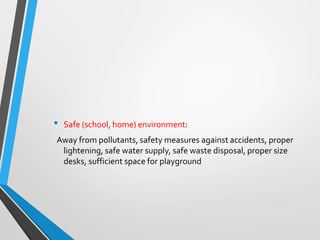 • Safe (school, home) environment:
Away from pollutants, safety measures against accidents, proper
lightening, safe water supply, safe waste disposal, proper size
desks, sufficient space for playground
 