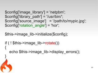 $config['image_library'] = 'netpbm';
$config['library_path'] = '/usr/bin/';
$config['source_image'] = '/path/to/mypic.jpg';
$config['rotation_angle'] = 'hor';

$this->image_lib->initialize($config);

if ( ! $this->image_lib->rotate())
{
    echo $this->image_lib->display_errors();
}

                                                  69
 