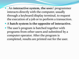  . An interactive system, the user/ programmer
interacts directly with the computer, usually
through a keyboard/display terminal, to request
the execution of a job or to perform a transaction.
 A batch system is the opposite of interactive.
 The user’s program is batched together with
programs from other users and submitted by a
computer operator. After the program is
completed, results are printed out for the user.
 