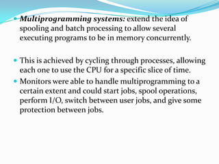  Multiprogramming systems: extend the idea of
spooling and batch processing to allow several
executing programs to be in memory concurrently.
 This is achieved by cycling through processes, allowing
each one to use the CPU for a specific slice of time.
 Monitors were able to handle multiprogramming to a
certain extent and could start jobs, spool operations,
perform I/O, switch between user jobs, and give some
protection between jobs.
 