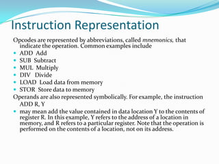 Instruction Representation
Opcodes are represented by abbreviations, called mnemonics, that
indicate the operation. Common examples include
 ADD Add
 SUB Subtract
 MUL Multiply
 DIV Divide
 LOAD Load data from memory
 STOR Store data to memory
Operands are also represented symbolically. For example, the instruction
ADD R, Y
 may mean add the value contained in data location Y to the contents of
register R. In this example, Y refers to the address of a location in
memory, and R refers to a particular register. Note that the operation is
performed on the contents of a location, not on its address.
 