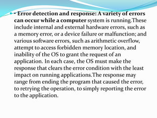  • Error detection and response: A variety of errors
can occur while a computer system is running.These
include internal and external hardware errors, such as
a memory error, or a device failure or malfunction; and
various software errors, such as arithmetic overflow,
attempt to access forbidden memory location, and
inability of the OS to grant the request of an
application. In each case, the OS must make the
response that clears the error condition with the least
impact on running applications.The response may
range from ending the program that caused the error,
to retrying the operation, to simply reporting the error
to the application.
 