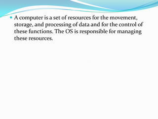  A computer is a set of resources for the movement,
storage, and processing of data and for the control of
these functions. The OS is responsible for managing
these resources.
 