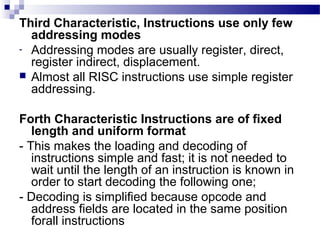 Third Characteristic, Instructions use only few
addressing modes
- Addressing modes are usually register, direct,
register indirect, displacement.
 Almost all RISC instructions use simple register
addressing.
Forth Characteristic Instructions are of fixed
length and uniform format
- This makes the loading and decoding of
instructions simple and fast; it is not needed to
wait until the length of an instruction is known in
order to start decoding the following one;
- Decoding is simplified because opcode and
address fields are located in the same position
forall instructions
 