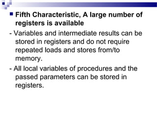  Fifth Characteristic, A large number of
registers is available
- Variables and intermediate results can be
stored in registers and do not require
repeated loads and stores from/to
memory.
- All local variables of procedures and the
passed parameters can be stored in
registers.
 