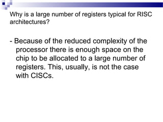 Why is a large number of registers typical for RISC
architectures?
- Because of the reduced complexity of the
processor there is enough space on the
chip to be allocated to a large number of
registers. This, usually, is not the case
with CISCs.
 