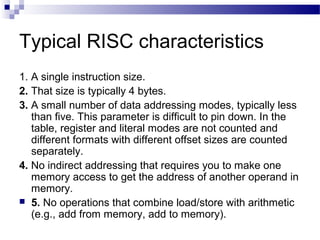 Typical RISC characteristics
1. A single instruction size.
2. That size is typically 4 bytes.
3. A small number of data addressing modes, typically less
than five. This parameter is difficult to pin down. In the
table, register and literal modes are not counted and
different formats with different offset sizes are counted
separately.
4. No indirect addressing that requires you to make one
memory access to get the address of another operand in
memory.
 5. No operations that combine load/store with arithmetic
(e.g., add from memory, add to memory).
 
