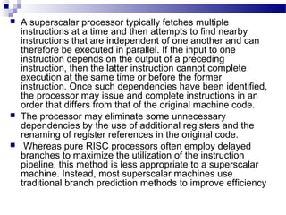 A superscalar processor typically fetches multiple
instructions at a time and then attempts to find nearby
instructions that are independent of one another and can
therefore be executed in parallel. If the input to one
instruction depends on the output of a preceding
instruction, then the latter instruction cannot complete
execution at the same time or before the former
instruction. Once such dependencies have been identified,
the processor may issue and complete instructions in an
order that differs from that of the original machine code.
 The processor may eliminate some unnecessary
dependencies by the use of additional registers and the
renaming of register references in the original code.
 Whereas pure RISC processors often employ delayed
branches to maximize the utilization of the instruction
pipeline, this method is less appropriate to a superscalar
machine. Instead, most superscalar machines use
traditional branch prediction methods to improve efficiency
 
