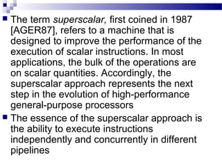  The term superscalar, first coined in 1987
[AGER87], refers to a machine that is
designed to improve the performance of the
execution of scalar instructions. In most
applications, the bulk of the operations are
on scalar quantities. Accordingly, the
superscalar approach represents the next
step in the evolution of high-performance
general-purpose processors
 The essence of the superscalar approach is
the ability to execute instructions
independently and concurrently in different
pipelines
 