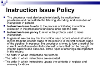 Instruction Issue Policy
 The processor must also be able to identify instruction level
parallelism and orchestrate the fetching, decoding, and execution of
instructions in parallel
 Instruction issue to refer to the process of initiating instruction
execution in the processor’s functional units and the term
 instruction issue policy to refer to the protocol used to issue
instructions.
 In general, we can say that instruction issue occurs when instruction
moves from the decode stage of the pipeline to the first execute stage
of the pipeline. In essence, the processor is trying to look ahead of the
current point of execution to locate instructions that can be brought
into the pipeline and executed. Three types of orderings are important
in this regard:
• The order in which instructions are fetched
• The order in which instructions are executed
• The order in which instructions update the contents of register and
memory locations
 