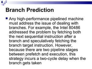 Branch Prediction
 Any high-performance pipelined machine
must address the issue of dealing with
branches. For example, the Intel 80486
addressed the problem by fetching both
the next sequential instruction after a
branch and speculatively fetching the
branch target instruction. However,
because there are two pipeline stages
between prefetch and execution, this
strategy incurs a two-cycle delay when the
branch gets taken
 