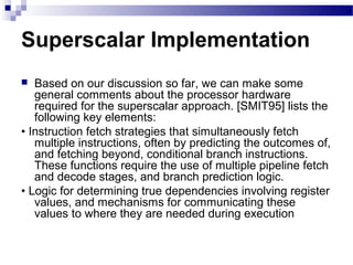 Superscalar Implementation
 Based on our discussion so far, we can make some
general comments about the processor hardware
required for the superscalar approach. [SMIT95] lists the
following key elements:
• Instruction fetch strategies that simultaneously fetch
multiple instructions, often by predicting the outcomes of,
and fetching beyond, conditional branch instructions.
These functions require the use of multiple pipeline fetch
and decode stages, and branch prediction logic.
• Logic for determining true dependencies involving register
values, and mechanisms for communicating these
values to where they are needed during execution
 