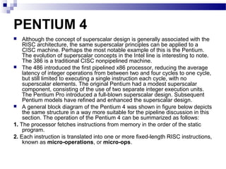 PENTIUM 4
 Although the concept of superscalar design is generally associated with the
RISC architecture, the same superscalar principles can be applied to a
CISC machine. Perhaps the most notable example of this is the Pentium.
The evolution of superscalar concepts in the Intel line is interesting to note.
The 386 is a traditional CISC nonpipelined machine.
 The 486 introduced the first pipelined x86 processor, reducing the average
latency of integer operations from between two and four cycles to one cycle,
but still limited to executing a single instruction each cycle, with no
superscalar elements. The original Pentium had a modest superscalar
component, consisting of the use of two separate integer execution units.
The Pentium Pro introduced a full-blown superscalar design. Subsequent
Pentium models have refined and enhanced the superscalar design.
 A general block diagram of the Pentium 4 was shown in figure below depicts
the same structure in a way more suitable for the pipeline discussion in this
section. The operation of the Pentium 4 can be summarized as follows:
1. The processor fetches instructions from memory in the order of the static
program.
2. Each instruction is translated into one or more fixed-length RISC instructions,
known as micro-operations, or micro-ops.
 