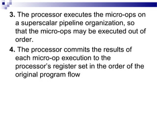 3. The processor executes the micro-ops on
a superscalar pipeline organization, so
that the micro-ops may be executed out of
order.
4. The processor commits the results of
each micro-op execution to the
processor’s register set in the order of the
original program flow
 
