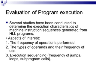 Evaluation of Program execution
 Several studies have been conducted to
determine the execution characteristics of
machine instruction sequences generated from
HLL programs.
• Aspects of interest:
1. The frequency of operations performed.
2. The types of operands and their frequency of
use.
3. Execution sequencing (frequency of jumps,
loops, subprogram calls).
 