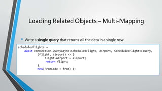 Loading Related Objects – Multi-Mapping
• Write a single query that returns all the data in a single row
scheduledFlights =
await connection.QueryAsync<ScheduledFlight, Airport, ScheduledFlight>(query,
(flight, airport) => {
flight.Airport = airport;
return flight;
},
new{FromCode = from} );
 