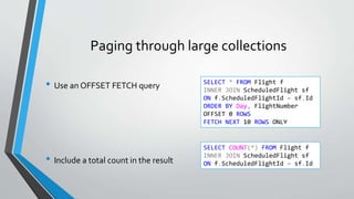 Paging through large collections
• Use an OFFSET FETCH query
• Include a total count in the result
SELECT * FROM Flight f
INNER JOIN ScheduledFlight sf
ON f.ScheduledFlightId = sf.Id
ORDER BY Day, FlightNumber
OFFSET 0 ROWS
FETCH NEXT 10 ROWS ONLY
SELECT COUNT(*) FROM Flight f
INNER JOIN ScheduledFlight sf
ON f.ScheduledFlightId = sf.Id
 