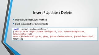Insert / Update / Delete
• Use the ExecuteAsync method
• Built-in support for batch inserts
await connection.ExecuteAsync(
@"INSERT INTO Flight(ScheduledFlightId, Day, ScheduledDeparture,
ScheduledArrival)
VALUES(@ScheduledFlightId, @Day, @ScheduledDeparture, @ScheduledArrival)",
flights);
 