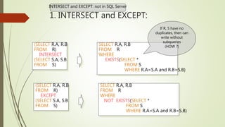 1. INTERSECT and EXCEPT:
(SELECT R.A, R.B
FROM R)
INTERSECT
(SELECT S.A, S.B
FROM S)
SELECT R.A, R.B
FROM R
WHERE
EXISTS(SELECT *
FROM S
WHERE R.A=S.A and R.B=S.B)
(SELECT R.A, R.B
FROM R)
EXCEPT
(SELECT S.A, S.B
FROM S)
SELECT R.A, R.B
FROM R
WHERE
NOT EXISTS(SELECT *
FROM S
WHERE R.A=S.A and R.B=S.B)
If R, S have no
duplicates, then can
write without
subqueries
(HOW ?)
INTERSECT and EXCEPT: not in SQL Server
 