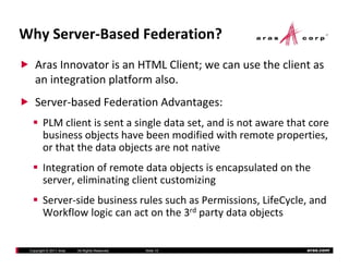 Why Server‐Based Federation?
    Aras Innovator is an HTML Client; we can use the client as 
    an integration platform also.   
           g       p
    Server‐based Federation Advantages:
        PLM client is sent a single data set, and is not aware that core 
        business objects have been modified with remote properties,  
        or that the data objects are not native
                            j
        Integration of remote data objects is encapsulated on the 
        server, eliminating client customizing
                          g                  g
        Server‐side business rules such as Permissions, LifeCycle, and 
        Workflow logic can act on the 3rd party data objects


 Copyright © 2011 Aras   All Rights Reserved.   Slide 10           aras.com
 