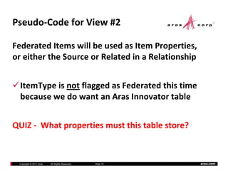 Pseudo‐Code for View #2

Federated Items will be used as Item Properties, 
or either the Source or Related in a Relationship
    ith th S            R l t d i R l ti hi


  ItemType is not flagged as Federated this time 
  because we do want an Aras Innovator table
  because we do want an Aras Innovator table


QUIZ ‐ What properties must this table store?


 Copyright © 2011 Aras   All Rights Reserved.   Slide 15   aras.com
 