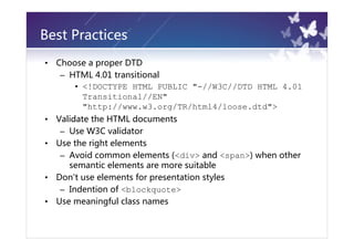 Best Practices
•   Choose a proper DTD
     – HTML 4.01 transitional
        • <!DOCTYPE HTML PUBLIC "-//W3C//DTD HTML 4.01
          Transitional//EN"
          "http://www.w3.org/TR/html4/loose.dtd">
•   Validate the HTML documents
     – Use W3C validator
•   Use the right elements
     – Avoid common elements (<div> and <span>) when other
       semantic elements are more suitable
•   Don't use elements for presentation styles
     – Indention of <blockquote>
•   Use meaningful class names
 