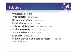 Selectors

• Universal selector : *
• Type selector : span, div
• Descendant selector : div span
• Child selector : div > span
• Adjacent sibling selector : div + span
• Attribute selector : div[title]
   – Class selector : .content
• ID selector : #myId
• Pseudo-elements and pseudo-classes : :first-
  child, :hover
 