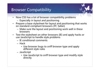 Browser Compatibility
•   Now CSS has a lot of browser compatibility problems
     – Especially in layout and positioning
•   Prepare a base stylesheet for layout and positioning that works
    on standard-compliant browsers (FF, Safari)
     – Make sure the layout and positioning work well in these
       browsers
•   Test the stylesheet on other browsers (IE) and apply hacks or
    use JavaScript to handle style problems
     – IE conditional comments
     – Hack
         • Use browser bugs to sniff browser type and apply
           different style rules
     – JavaScript
         • Use JavaScript to sniff browser type and modify style
           directly
 