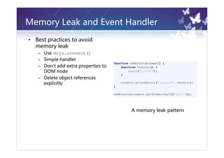 Memory Leak and Event Handler
•   Best practices to avoid
    memory leak
    – Use dojo.connect()
    – Simple handler
    – Don't add extra properties to
      DOM node
    – Delete object references
      explicitly




                                      A memory leak pattern
 