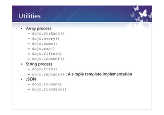 Utilities
•   Array process
     – dojo.forEach()
     – dojo.every()
     – dojo.some()
     – dojo.map()
     – dojo.filter()
     – dojo.indexOf()
•   String process
     – dojo.trim()
     – dojo.replace() : A simple template implementation
•   JSON
     – dojo.toJson()
     – dojo.fromJson()
 