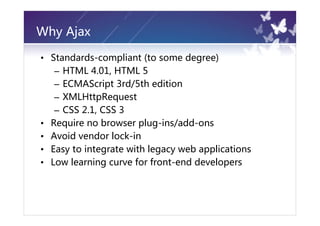Why Ajax

• Standards-compliant (to some degree)
   – HTML 4.01, HTML 5
   – ECMAScript 3rd/5th edition
   – XMLHttpRequest
   – CSS 2.1, CSS 3
• Require no browser plug-ins/add-ons
• Avoid vendor lock-in
• Easy to integrate with legacy web applications
• Low learning curve for front-end developers
 