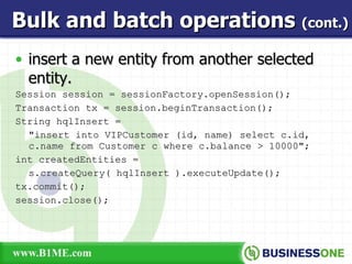 insert a new entity from another selected entity. Session session = sessionFactory.openSession(); Transaction tx = session.beginTransaction(); String hqlInsert =  &quot;insert into VIPCustomer (id, name) select c.id, c.name from Customer c where c.balance > 10000&quot;; int createdEntities =  s.createQuery( hqlInsert ).executeUpdate(); tx.commit(); session.close(); Bulk and batch operations  (cont.) 