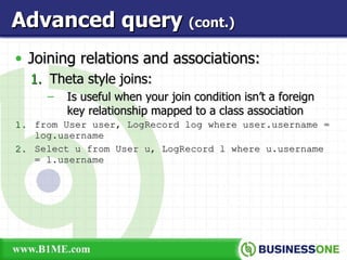Joining relations and associations: Theta style joins: Is useful when your join condition isn’t a foreign key relationship mapped to a class association from User user, LogRecord log where user.username = log.username Select u from User u, LogRecord l where u.username = l.username Advanced query  (cont.) 