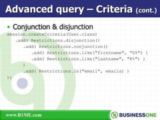 Conjunction &  disjunction session.createCriteria(User.class) .add( Restrictions.disjunction() .add( Restrictions.conjunction() .add( Restrictions.like(&quot;firstname&quot;, &quot;G%&quot;) ) .add( Restrictions.like(&quot;lastname&quot;, &quot;K%&quot;) ) ) .add( Restrictions.in(&quot;email&quot;, emails) ) ); Advanced query – Criteria  (cont.) 