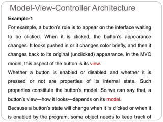 Model-View-Controller Architecture
Example-1
For example, a button’s role is to appear on the interface waiting
to be clicked. When it is clicked, the button’s appearance
changes. It looks pushed in or it changes color briefly, and then it
changes back to its original (unclicked) appearance. In the MVC
model, this aspect of the button is its view.
Whether a button is enabled or disabled and whether it is
pressed or not are properties of its internal state. Such
properties constitute the button’s model. So we can say that, a
button’s view—how it looks—depends on its model.
Because a button’s state will change when it is clicked or when it
is enabled by the program, some object needs to keep track of
 