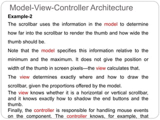 Model-View-Controller Architecture
Example-2
The scrollbar uses the information in the model to determine
how far into the scrollbar to render the thumb and how wide the
thumb should be.
Note that the model specifies this information relative to the
minimum and the maximum. It does not give the position or
width of the thumb in screen pixels—the view calculates that.
The view determines exactly where and how to draw the
scrollbar, given the proportions offered by the model.
The view knows whether it is a horizontal or vertical scrollbar,
and it knows exactly how to shadow the end buttons and the
thumb.
Finally, the controller is responsible for handling mouse events
on the component. The controller knows, for example, that
 